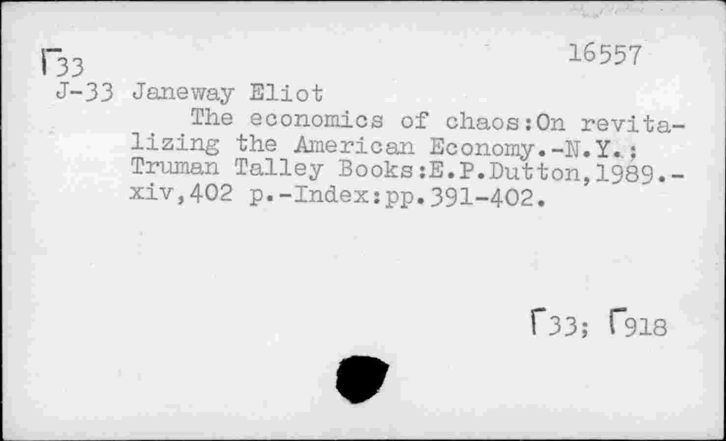 ﻿33	16557
J-33 Janeway Eliot
The economics of chaos:On revita lizing the American Economy.-N.Y.; Truman Talley Books:E.P.Dutton,1989. xiv,402 p.-Index:pp.391-402.
f33; T918